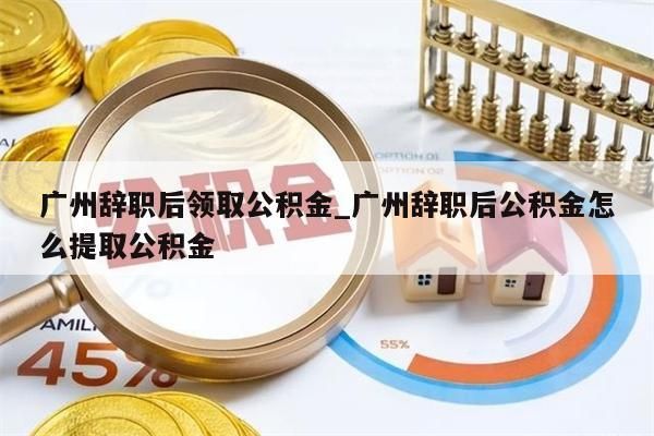 广州辞职后领取公积金_广州辞职后公积金怎么提取公积金